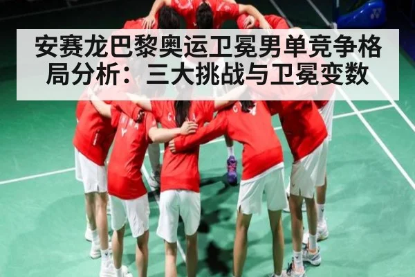 安赛龙巴黎奥运卫冕男单竞争格局分析：三大挑战与卫冕变数